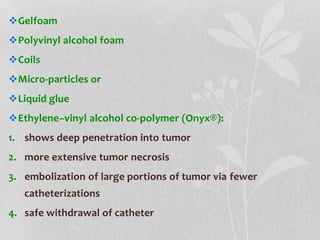 Gelfoam
Polyvinyl alcohol foam
Coils
Micro-particles or
Liquid glue
Ethylene–vinyl alcohol co-polymer (Onyx®):
1. shows deep penetration into tumor
2. more extensive tumor necrosis
3. embolization of large portions of tumor via fewer
catheterizations
4. safe withdrawal of catheter
 