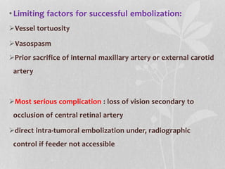 •Limiting factors for successful embolization:
Vessel tortuosity
Vasospasm
Prior sacrifice of internal maxillary artery or external carotid
artery
Most serious complication : loss of vision secondary to
occlusion of central retinal artery
direct intra-tumoral embolization under, radiographic
control if feeder not accessible
 