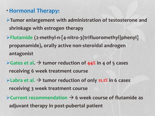 •Hormonal Therapy:
Tumor enlargement with administration of testosterone and
shrinkage with estrogen therapy
Flutamide (2-methyl-n-[4-nitro-3{trifluoromethyl}phenyl]
propanamide), orally active non-steroidal androgen
antagonist
Gates et al.  tumor reduction of 44% in 4 of 5 cases
receiving 6 week treatment course
Labra et al.  tumor reduction of only 11.1% in 6 cases
receiving 3 week treatment course
Current recommendation  6 week course of flutamide as
adjuvant therapy in post-pubertal patient
 