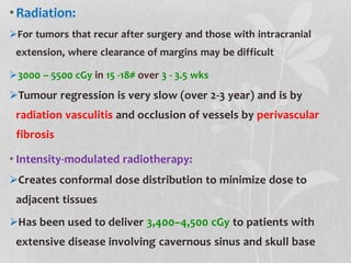 •Radiation:
For tumors that recur after surgery and those with intracranial
extension, where clearance of margins may be difficult
3000 – 5500 cGy in 15 -18# over 3 - 3.5 wks
Tumour regression is very slow (over 2-3 year) and is by
radiation vasculitis and occlusion of vessels by perivascular
fibrosis
• Intensity-modulated radiotherapy:
Creates conformal dose distribution to minimize dose to
adjacent tissues
Has been used to deliver 3,400–4,500 cGy to patients with
extensive disease involving cavernous sinus and skull base
 