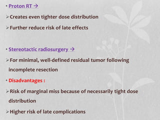 • Proton RT 
Creates even tighter dose distribution
Further reduce risk of late effects
• Stereotactic radiosurgery 
For minimal, well-defined residual tumor following
incomplete resection
• Disadvantages :
Risk of marginal miss because of necessarily tight dose
distribution
Higher risk of late complications
 
