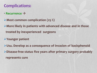 Complications:
• Recurrence 
Most common complication (25 %)
More likely in patients with advanced disease and in those
treated by inexperienced surgeons
Younger patient
Usu. Develop as a consequence of invasion of basisphenoid
Disease-free status five years after primary surgery probably
represents cure
 