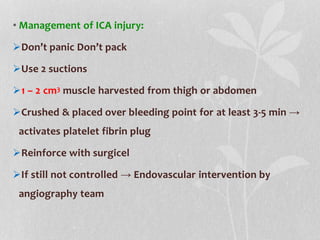 • Management of ICA injury:
Don’t panic Don’t pack
Use 2 suctions
1 – 2 cm3 muscle harvested from thigh or abdomen
Crushed & placed over bleeding point for at least 3-5 min →
activates platelet fibrin plug
Reinforce with surgicel
If still not controlled → Endovascular intervention by
angiography team
 