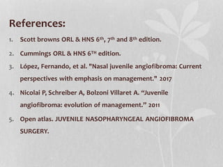 References:
1. Scott browns ORL & HNS 6th, 7th and 8th edition.
2. Cummings ORL & HNS 6TH edition.
3. López, Fernando, et al. "Nasal juvenile angiofibroma: Current
perspectives with emphasis on management." 2017
4. Nicolai P, Schreiber A, Bolzoni Villaret A. “Juvenile
angiofibroma: evolution of management.” 2011
5. Open atlas. JUVENILE NASOPHARYNGEAL ANGIOFIBROMA
SURGERY.
 