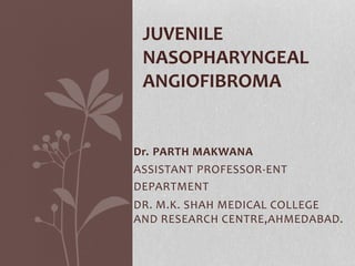 Dr. PARTH MAKWANA
ASSISTANT PROFESSOR-ENT
DEPARTMENT
DR. M.K. SHAH MEDICAL COLLEGE
AND RESEARCH CENTRE,AHMEDABAD.
JUVENILE
NASOPHARYNGEAL
ANGIOFIBROMA
 