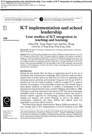 Reproduced with permission of the copyright owner. Further reproduction prohibited without permission.
ICT implementation and school leadership: Case studies of ICT integration in teaching and learning
Yuen, Allan H K;Law, Nancy;Wong, K C
Journal of Educational Administration; 2003; 41, 2; ProQuest
pg. 158
 