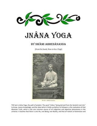 Jnâna Yoga
                            by Swâmi Abhedânanda
                                  (from his book, How to be a Yogi)




THE last is Jnâna Yoga, the path of wisdom. The word "Jnâna," being derived from the Sanskrit root Jnâ,"
to know, means knowledge; and the ideal which it holds up before its followers is the realization of that
Absolute Truth, which is the one common source of all subjective and objective phenomena in the
universe. It teaches that there is one life, one Being, one Reality, and that all notions of distinction and
 