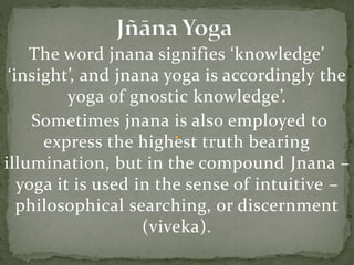 The word jnana signifies ‘knowledge’
‘insight’, and jnana yoga is accordingly the
yoga of gnostic knowledge’.
Sometimes jnana is also employed to
express the highest truth bearing
illumination, but in the compound Jnana –
yoga it is used in the sense of intuitive –
philosophical searching, or discernment
(viveka).
 