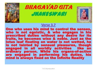 BHAGAVAD GITA
JNANESWARI
Verse 3.7
One who uses his mind to control the senses,
who is not egoistic, & who engages in his
prescribed duties without any desire for its
fruits, he becomes wise & noble. Just as the
lotus leaf floating on water is not wetted, he
is not tainted by sensual pleasures, though
engaged in all worldly activities like an
ordinary person. While his organs-of-action
are engaged in performing his duties, his
mind is always fixed on the Infinite Reality
T K G Namboodhiri
 