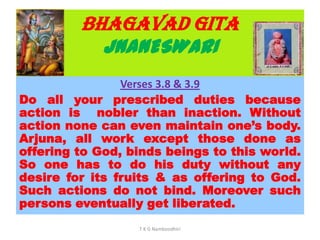BHAGAVAD GITA
JNANESWARI
Verses 3.8 & 3.9
Do all your prescribed duties because
action is nobler than inaction. Without
action none can even maintain one’s body.
Arjuna, all work except those done as
offering to God, binds beings to this world.
So one has to do his duty without any
desire for its fruits & as offering to God.
Such actions do not bind. Moreover such
persons eventually get liberated.
T K G Namboodhiri
 
