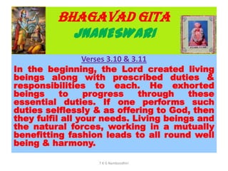 BHAGAVAD GITA
JNANESWARI
Verses 3.10 & 3.11
In the beginning, the Lord created living
beings along with prescribed duties &
responsibilities to each. He exhorted
beings to progress through these
essential duties. If one performs such
duties selflessly & as offering to God, then
they fulfil all your needs. Living beings and
the natural forces, working in a mutually
benefitting fashion leads to all round well
being & harmony.
T K G Namboodhiri
 