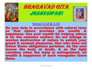 BHAGAVAD GITA
JNANESWARI
Verses 3.12 & 3.13
Do your duty in accordance with natural laws
so that nature provides you wealth &
happiness. Use your wealth for helping others
& for the common welfare. Do not indulge in
wanton destruction of nature to satisfy your
greed & sensual pleasures. One who does not
follow these obligations perishes. As the soul
leaves the body at death, & as the light
vanishes when the lamp is extinguished, all
wealth & happiness of such renegades leave
them.
T K G Namboodhiri
 