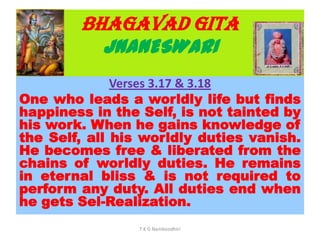 BHAGAVAD GITA
JNANESWARI
Verses 3.17 & 3.18
One who leads a worldly life but finds
happiness in the Self, is not tainted by
his work. When he gains knowledge of
the Self, all his worldly duties vanish.
He becomes free & liberated from the
chains of worldly duties. He remains
in eternal bliss & is not required to
perform any duty. All duties end when
he gets Sel-Realization.
T K G Namboodhiri
 