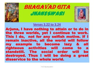 BHAGAVAD GITA
JNANESWARI
Verses 3.22 to 3.24
Arjuna, I have nothing to attain or to do in
the three worlds, yet I continue to work.
This I do, not for any selfish motive. If I
remain inactive, all the world will follow
my example to become lazy & all
righteous activities will come to a
standstill. The social order will be
destroyed. Thus I will be doing a great
disservice to the whole world.
T K G Namboodhiri
 