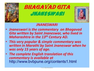 BHAGAVAD GITA
JNANESWARI
JNANESWARI
• Jnaneswari is the commentary on Bhagavad
Gita written by Saint Jnaneswar, who lived in
Maharashtra in the 13th Century AD.
• This very popular & simple commentary was
written in Marathi by Saint Jnaneswar when he
was only 15 years of age.
• The complete English translation of this
commentary is available at
http://www.bvbpune.org/contents1.html
T K G Namboodhiri
 