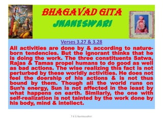 BHAGAVAD GITA
JNANESWARI
Verses 3.27 & 3.28
All activities are done by & according to nature-
born tendencies. But the ignorant thinks that he
is doing the work. The three constituents Satwa,
Rajas & Tamas propel humans to do good as well
as bad actions. The wise realizing this fact is not
perturbed by these worldly activities. He does not
feel the doership of his actions & is not thus
bound by them. Though all the world runs on
Sun’s energy, Sun is not affected in the least by
what happens on earth. Similarly, the one with
self-realization is not tainted by the work done by
his body, mind & intellect.
T K G Namboodhiri
 