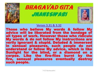 BHAGAVAD GITA
JNANESWARI
Verses 3.31 & 3.32
Those who believe My words & follow My
advice will be liberated from the bondage of
all types of work. However those who ridicule
My words & do not follow My instructions are
verily ignorant & stupid. Deluded & immersed
in sensual pleasures, such people do not
understand or follow My advice, which is like
Sunlight for the blind, or a diamond on a
corpse. Like the fire-flies burnt by the
fire, sensual pleasures eventually destroy
such people.
T K G Namboodhiri
 