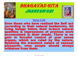 BHAGAVAD GITA
JNANESWARI
Verse 3.33
Even those who have realized the Self act
according to their natural tendencies. All
living beings follow their in-born natural
qualities & impressions of previous work
accumulated in their minds. There is no
gain in forceful control of your sense
organs, which are ruled by the nature.
Realizing the transient nature of sensual
pleasures, wise people should always
withdraw from them.
T K G Namboodhiri
 