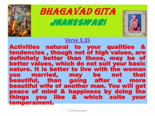BHAGAVAD GITA
JNANESWARI
Verse 3.35
Activities natural to your qualities &
tendencies , though not of high values, are
definitely better than those, may be of
better values, which do not suit your basic
nature. It is better to live with the woman
you married, may be not that
beautiful, than going after a more
beautiful wife of another man. You will get
peace of mind & happiness by doing the
things you like & which suite your
temperament.
T K G Namboodhiri
 
