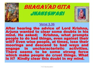 BHAGAVAD GITA
JNANESWARI
Verse 3.36
After hearing the advice of Lord Krishna,
Arjuna wanted to clear some doubts in his
mind. He asked; Krishna, what prompts
people to do bad things, even against their
will? Even wise people, at times, lose their
moorings and descend to bad ways and
engage in uncharacteristic activities.
There seems to be some strong force
which make people do cruel things. What
is it? Kindly clear this doubt in my mind.
T K G Namboodhiri
 