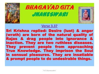 BHAGAVAD GITA
JNANESWARI
Verse 3.37
Sri Krishna replied: Desire (lust) & anger
(wrath) are born of the natural quality of
Rajas & drag people into ignorance &
inaction. They are two ruthless diseases.
They prevent people from approaching
True Knowledge. They imprison the Soul
in sensual pleasures. They are insatiable
& prompt people to do undesirable things.
T K G Namboodhiri
 