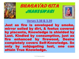 BHAGAVAD GITA
JNANESWARI
Verses 3.38 & 3.39
Just as fire is enveloped by smoke,
mirror soiled by dirt, & foetus covered
by placenta, Knowledge is shielded by
Lust. Kindled by consumption, just as
fire enhanced by firewood, Desire
completely covers Self-Knowledge. So
only by subjugating lust, one can
attain True Knowledge.
T K G Namboodhiri
 