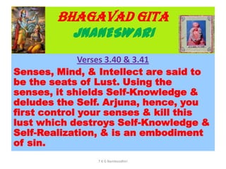 BHAGAVAD GITA
JNANESWARI
Verses 3.40 & 3.41
Senses, Mind, & Intellect are said to
be the seats of Lust. Using the
senses, it shields Self-Knowledge &
deludes the Self. Arjuna, hence, you
first control your senses & kill this
lust which destroys Self-Knowledge &
Self-Realization, & is an embodiment
of sin.
T K G Namboodhiri
 
