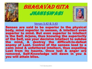 BHAGAVAD GITA
JNANESWARI
Verses 3.42 & 3.43
Senses are said to be superior to the physical
body, mind superior to senses, & intellect even
superior to mind. But even superior to intellect
is the Self. Arjuna, thus knowing the superiority
of the Self, use your decisive intellect to subdue
the mind, & destroy the difficult-to-defeat
enemy of Lust. Control of the senses lead to a
calm mind & unfettered intellect, thus expelling
Lust from its haunts. Once lust & anger are
removed, Self-Knowledge will dawn in you &
you will attain bliss.
T K G Namboodhiri
 