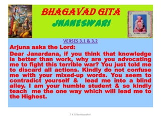 BHAGAVAD GITA
JNANESWARI
VERSES 3.1 & 3.2
Arjuna asks the Lord:
Dear Janardana, if you think that knowledge
is better than work, why are you advocating
me to fight this terrible war? You just told me
to discard all actions. Kindly do not confuse
me with your mixed-up words. You seem to
contradict yourself & lead me into a blind
alley. I am your humble student & so kindly
teach me the one way which will lead me to
the Highest.
T K G Namboodhiri
 