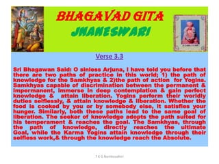 BHAGAVAD GITA
JNANESWARI
Verse 3.3
Sri Bhagawan Said: O sinless Arjuna, I have told you before that
there are two paths of practice in this world; 1) the path of
knowledge for the Samkhyas & 2)the path of action for Yogins.
Samkhyas capable of discrimination between the permanent &
impermanent, immerse in deep contemplation & gain perfect
knowledge & attain liberation. Yogins perform their worldly
duties selflessly, & attain knowledge & liberation. Whether the
food is cooked by you or by somebody else, it satisfies your
hunger. Similarly, both these paths lead to the same goal of
liberation. The seeker of knowledge adopts the path suited for
his temperament & reaches the goal. The Samkhyas, through
the path of knowledge, directly reaches the ultimate
Goal, while the Karma Yogins attain knowledge through their
selfless work,& through the knowledge reach the Absolute.
T K G Namboodhiri
 