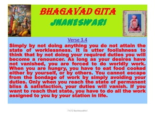 BHAGAVAD GITA
JNANESWARI
Verse 3.4
Simply by not doing anything you do not attain the
state of worklessness. It is utter foolishness to
think that by not doing your required duties you will
become a renouncer. As long as your desires have
not vanished, you are forced to do worldly work.
When you are hungry, you have to eat food cooked
either by yourself, or by others. You cannot escape
from the bondage of work by simply avoiding your
duties. Only when you reach the state of permanent
bliss & satisfaction, your duties will vanish. If you
want to reach that state, you have to do all the work
assigned to you by your station in life.
T K G Namboodhiri
 