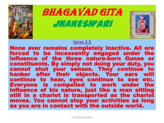 BHAGAVAD GITA
JNANESWARI
Verse 3.5
None ever remains completely inactive. All are
forced to be incessantly engaged under the
influence of the three nature-born Gunas or
constituents. By simply not doing your duty, you
cannot shut your senses. They continue to
hanker after their objects. Your ears will
continue to hear, eyes continue to see etc.
Everyone is compelled to work under the
influence of his nature, just like a man sitting
still in a chariot is transported as the chariot
moves. You cannot stop your activities as long
as you are in contact with the outside world.
T K G Namboodhiri
 