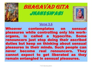BHAGAVAD GITA
JNANESWARI
Verse 3.6
Whoever contemplates on sensual
pleasures while controlling only his work-
organs, is called a hypocrite. Some
renouncers just stop doing their ascribed
duties but keep on thinking about sensual
pleasures in their minds. Such people can
never become real renouncers. They
cannot expect to get liberated as they
remain entangled in sensual pleasures.
T K G Namboodhiri
 