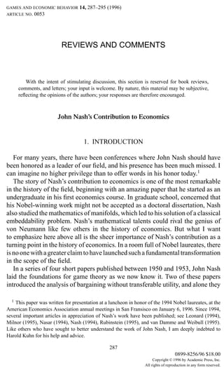 GAMES AND ECONOMIC BEHAVIOR       14, 287–295 (1996)
ARTICLE NO.   0053




                          REVIEWS AND COMMENTS



         With the intent of stimulating discussion, this section is reserved for book reviews,
      comments, and letters; your input is welcome. By nature, this material may be subjective,
      reﬂecting the opinions of the authors; your responses are therefore encouraged.



                        John Nash’s Contribution to Economics


                                    1. INTRODUCTION

   For many years, there have been conferences where John Nash should have
been honored as a leader of our ﬁeld, and his presence has been much missed. I
can imagine no higher privilege than to offer words in his honor today.1
   The story of Nash’s contribution to economics is one of the most remarkable
in the history of the ﬁeld, beginning with an amazing paper that he started as an
undergraduate in his ﬁrst economics course. In graduate school, concerned that
his Nobel-winning work might not be accepted as a doctoral dissertation, Nash
also studied the mathematics of manifolds, which led to his solution of a classical
embeddability problem. Nash’s mathematical talents could rival the genius of
von Neumann like few others in the history of economics. But what I want
to emphasize here above all is the sheer importance of Nash’s contribution as a
turning point in the history of economics. In a room full of Nobel laureates, there
is no one with a greater claim to have launched such a fundamental transformation
in the scope of the ﬁeld.
   In a series of four short papers published between 1950 and 1953, John Nash
laid the foundations for game theory as we now know it. Two of these papers
introduced the analysis of bargaining without transferable utility, and alone they

  1 This paper was written for presentation at a luncheon in honor of the 1994 Nobel laureates, at the
American Economics Association annual meetings in San Fransisco on January 6, 1996. Since 1994,
several important articles in appreciation of Nash’s work have been published; see Leonard (1994),
Milnor (1995), Nasar (1994), Nash (1994), Rubinstein (1995), and van Damme and Weibull (1995).
Like others who have sought to better understand the work of John Nash, I am deeply indebted to
Harold Kuhn for his help and advice.

                                                 287
                                                                                     0899-8256/96 $18.00
                                                                       Copyright © 1996 by Academic Press, Inc.
                                                                  All rights of reproduction in any form reserved.
 