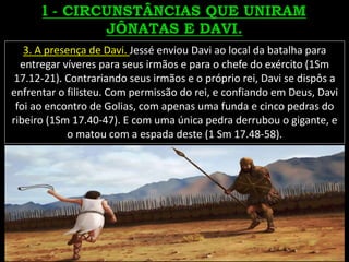 3. A presença de Davi. Jessé enviou Davi ao local da batalha para
entregar víveres para seus irmãos e para o chefe do exército (1Sm
17.12-21). Contrariando seus irmãos e o próprio rei, Davi se dispôs a
enfrentar o filisteu. Com permissão do rei, e confiando em Deus, Davi
foi ao encontro de Golias, com apenas uma funda e cinco pedras do
ribeiro (1Sm 17.40-47). E com uma única pedra derrubou o gigante, e
o matou com a espada deste (1 Sm 17.48-58).
 