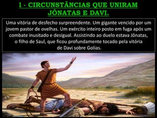 Uma vitória de desfecho surpreendente. Um gigante vencido por um
jovem pastor de ovelhas. Um exército inteiro posto em fuga após um
combate inusitado e desigual. Assistindo ao duelo estava Jônatas,
o filho de Saul, que ficou profundamente tocado pela vitória
de Davi sobre Golias.
 