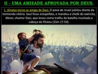 1. Jônatas torna-se amigo de Davi. O povo de Israel jubilou diante da
tremenda vitória. Saul ficou estupefato, e mandou o chefe do exército,
Abner, chamar Davi, que levou como troféu da batalha inusitada a
cabeça do filisteu (1Sm 17.54).
 