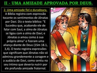 2. Uma amizade fiel e duradoura.
A Bíblia registra com expressão
tocante os sentimentos de Jônatas
por Davi. Diz o texto bíblico: "E
Sucedeu que, acabando ele de
falar com Saul, a alma de Jônatas
se ligou com a alma de Davi; e
Jônatas o amou como à sua
própria alma" e fizeram uma
aliança diante de Deus (1Sm 18.1,
3,4). O texto registra expressões
que significam que Jônatas não só
admirou grandemente a coragem e
a audácia de Davi, como sentiu no
seu íntimo que deveria nutrir por
ele profunda amizade fraternal.
 