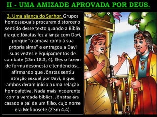 3. Uma aliança do Senhor. Grupos
homossexuais procuram distorcer o
sentido desse texto quando a Bíblia
diz que Jônatas fez aliança com Davi,
porque "o amava como à sua
própria alma" e entregou a Davi
suas vestes e equipamentos de
combate (1Sm 18.3, 4). Eles o fazem
de forma desonesta e tendenciosa,
afirmando que Jônatas sentiu
atração sexual por Davi, e que
ambos deram início a uma relação
homoafetiva. Nada mais incoerente
com a verdade bíblica. Jônatas era
casado e pai de um filho, cujo nome
era Mefibosete (2 Sm 4.4).
 