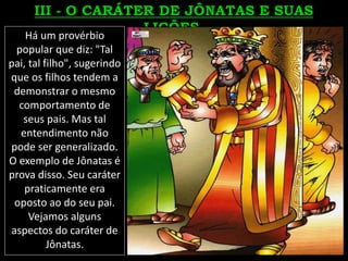 Há um provérbio
popular que diz: "Tal
pai, tal filho", sugerindo
que os filhos tendem a
demonstrar o mesmo
comportamento de
seus pais. Mas tal
entendimento não
pode ser generalizado.
O exemplo de Jônatas é
prova disso. Seu caráter
praticamente era
oposto ao do seu pai.
Vejamos alguns
aspectos do caráter de
Jônatas.
 
