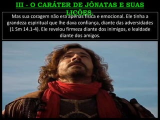 Mas sua coragem não era apenas física e emocional. Ele tinha a
grandeza espiritual que lhe dava confiança, diante das adversidades
(1 Sm 14.1-4). Ele revelou firmeza diante dos inimigos, e lealdade
diante dos amigos.
 