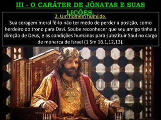 2. Um homem humilde.
Sua coragem moral fê-lo não ter medo de perder a posição, como
herdeiro do trono para Davi. Soube reconhecer que seu amigo tinha a
direção de Deus, e as condições humanas para substituir Saul no cargo
de monarca de Israel (1 Sm 16.1,12,13).
 
