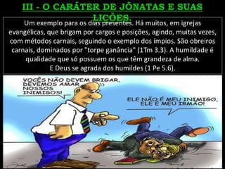 Um exemplo para os dias presentes. Há muitos, em igrejas
evangélicas, que brigam por cargos e posições, agindo, muitas vezes,
com métodos carnais, seguindo o exemplo dos ímpios. São obreiros
carnais, dominados por "torpe ganância" (1Tm 3.3). A humildade é
qualidade que só possuem os que têm grandeza de alma.
E Deus se agrada dos humildes (1 Pe 5.6).
 