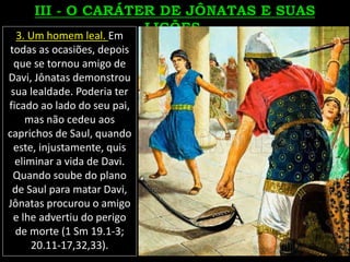 3. Um homem leal. Em
todas as ocasiões, depois
que se tornou amigo de
Davi, Jônatas demonstrou
sua lealdade. Poderia ter
ficado ao lado do seu pai,
mas não cedeu aos
caprichos de Saul, quando
este, injustamente, quis
eliminar a vida de Davi.
Quando soube do plano
de Saul para matar Davi,
Jônatas procurou o amigo
e lhe advertiu do perigo
de morte (1 Sm 19.1-3;
20.11-17,32,33).
 