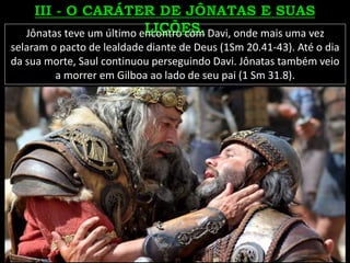 Jônatas teve um último encontro com Davi, onde mais uma vez
selaram o pacto de lealdade diante de Deus (1Sm 20.41-43). Até o dia
da sua morte, Saul continuou perseguindo Davi. Jônatas também veio
a morrer em Gilboa ao lado de seu pai (1 Sm 31.8).
 