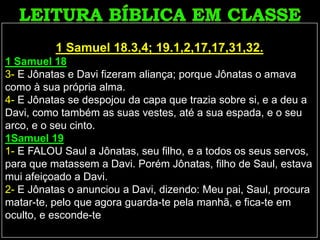 1 Samuel 18.3,4; 19.1,2,17,17,31,32.
1 Samuel 18
3- E Jônatas e Davi fizeram aliança; porque Jônatas o amava
como à sua própria alma.
4- E Jônatas se despojou da capa que trazia sobre si, e a deu a
Davi, como também as suas vestes, até a sua espada, e o seu
arco, e o seu cinto.
1Samuel 19
1- E FALOU Saul a Jônatas, seu filho, e a todos os seus servos,
para que matassem a Davi. Porém Jônatas, filho de Saul, estava
mui afeiçoado a Davi.
2- E Jônatas o anunciou a Davi, dizendo: Meu pai, Saul, procura
matar-te, pelo que agora guarda-te pela manhã, e fica-te em
oculto, e esconde-te
 