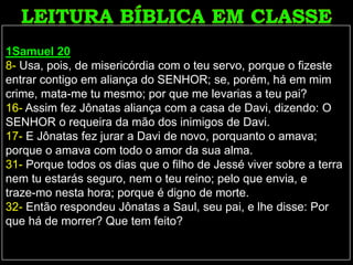 1Samuel 20
8- Usa, pois, de misericórdia com o teu servo, porque o fizeste
entrar contigo em aliança do SENHOR; se, porém, há em mim
crime, mata-me tu mesmo; por que me levarias a teu pai?
16- Assim fez Jônatas aliança com a casa de Davi, dizendo: O
SENHOR o requeira da mão dos inimigos de Davi.
17- E Jônatas fez jurar a Davi de novo, porquanto o amava;
porque o amava com todo o amor da sua alma.
31- Porque todos os dias que o filho de Jessé viver sobre a terra
nem tu estarás seguro, nem o teu reino; pelo que envia, e
traze-mo nesta hora; porque é digno de morte.
32- Então respondeu Jônatas a Saul, seu pai, e lhe disse: Por
que há de morrer? Que tem feito?
 