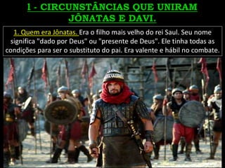 1. Quem era Jônatas. Era o filho mais velho do rei Saul. Seu nome
significa "dado por Deus" ou "presente de Deus". Ele tinha todas as
condições para ser o substituto do pai. Era valente e hábil no combate.
 