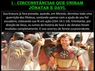 Sua bravura já fora provada, quando, em Micmás, derrotou toda uma
guarnição dos filisteus, contando apenas com a ajuda de seu fiel
escudeiro, colocando sua fé em ação (1Sm 14.1-14). Entretanto, por
direção de Deus, os rumos da história de Saul e de Jônatas foram
mudados completamente. E isso ocorreu de forma surpreendente.
 