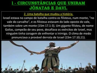 2. Uma batalha que mudou a história.
Israel estava no campo de batalha contra os filisteus, num monte, "no
vale do carvalho", e os filisteus estavam do lado oposto do vale,
também sobre um monte (1Sm 17.1-3). Um gigante filisteu, de nome
Golias, campeão de seu povo, desafiava os exércitos de Israel, mas
ninguém tinha coragem de enfrentar o inimigo. O clima de medo
prenunciava a provável derrota de Israel (1Sm 17.10,11).
 